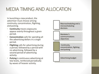 MEDIA TIMING AND ALLOCATION
In launching a new product, the
advertiser must choose among
continuity, concentration, flighting,
and pulsing.
• Continuity means exposures
appear evenly throughout a given
period.
• Concentration calls for spending all
the advertising dollars in a single
period.
• Flighting calls for advertising during
a period, followed by a period with
no advertising, followed by a
second period of advertising
activity.
• Pulsing is continuous advertising at
low levels, reinforced periodically
by waves of heavier activity.
Macroscheduling and a
microscheduling
decision.
Marketer’s
communications
objectives
Continuity,
concentration, fighting
and pulsing
Advertising budget
 