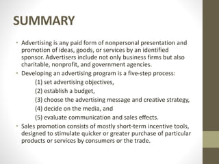 SUMMARY
• Advertising is any paid form of nonpersonal presentation and
promotion of ideas, goods, or services by an identified
sponsor. Advertisers include not only business firms but also
charitable, nonprofit, and government agencies.
• Developing an advertising program is a five-step process:
(1) set advertising objectives,
(2) establish a budget,
(3) choose the advertising message and creative strategy,
(4) decide on the media, and
(5) evaluate communication and sales effects.
• Sales promotion consists of mostly short-term incentive tools,
designed to stimulate quicker or greater purchase of particular
products or services by consumers or the trade.
 