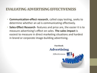 EVALUATINGADVERTISINGEFFECTIVENESS
• Communication-effect research, called copy testing, seeks to
determine whether an ad is communicating effectively.
• Sales-Effect Research- features and price are, the easier it is to
measure advertising’s effect on sales. The sales impact is
easiest to measure in direct marketing situations and hardest
in brand or corporate image-building advertising.
 