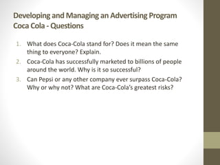 Developing and Managing an Advertising Program
Coca Cola - Questions
1. What does Coca-Cola stand for? Does it mean the same
thing to everyone? Explain.
2. Coca-Cola has successfully marketed to billions of people
around the world. Why is it so successful?
3. Can Pepsi or any other company ever surpass Coca-Cola?
Why or why not? What are Coca-Cola’s greatest risks?
 