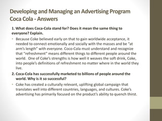 Developing and Managing an Advertising Program
Coca Cola - Answers
1. What does Coca-Cola stand for? Does it mean the same thing to
everyone? Explain.
• Because Coke believed early on that to gain worldwide acceptance, it
needed to connect emotionally and socially with the masses and be “at
arm’s length” with everyone. Coco-Cola must understand and recognize
that “refreshment” means different things to different people around the
world. One of Coke’s strengths is how well it weaves the soft drink, Coke,
into people’s definitions of refreshment no matter where in the world they
live.
2. Coca-Cola has successfully marketed to billions of people around the
world. Why is it so successful?
• Coke has created a culturally relevant, uplifting global campaign that
translates well into different countries, languages, and cultures. Coke’s
advertising has primarily focused on the product’s ability to quench thirst.
 
