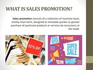 WHAT IS SALES PROMOTION?
Sales promotion consists of a collection of incentive tools,
mostly short term, designed to stimulate quicker or greater
purchase of particular products or services by consumers or
the trade.
 