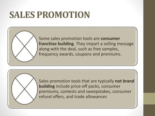 SALES PROMOTION
Some sales promotion tools are consumer
franchise building. They impart a selling message
along with the deal, such as free samples,
frequency awards, coupons and premiums.
Sales promotion tools that are typically not brand
building include price-off packs, consumer
premiums, contests and sweepstakes, consumer
refund offers, and trade allowances
 