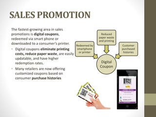 SALES PROMOTION
The fastest-growing area in sales
promotions is digital coupons,
redeemed via smart phone or
downloaded to a consumer’s printer.
• Digital coupons eliminate printing
costs, reduce paper waste, are easily
updatable, and have higher
redemption rates.
• Many retailers are now offering
customized coupons based on
consumer purchase histories
Digital
Coupon
Redeemed by
smartphone
or printer
Reduced
paper waste
and printing
Customer
purchased
histories
 