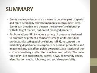 SUMMARY
• Events and experiences are a means to become part of special
and more personally relevant moments in consumers’ lives.
Events can broaden and deepen the sponsor’s relationship
with its target market, but only if managed properly.
• Public relations (PR) includes a variety of programs designed
to promote or protect a company’s image or its individual
products. Marketing public relations (MPR), to support the
marketing department in corporate or product promotion and
image making, can affect public awareness at a fraction of the
cost of advertising and is often much more credible. The main
tools of PR are publications, events, news, community affairs,
identification media, lobbying, and social responsibility.
 