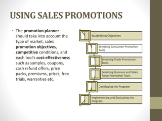 USING SALES PROMOTIONS
• The promotion planner
should take into account the
type of market, sales
promotion objectives,
competitive conditions, and
each tool’s cost-effectiveness
such as samples, coupons,
cash refund offers, price
packs, premiums, prizes, free
trials, warranties etc.
Establishing Objectives
Selecting Consumer Promotion
Tools
Selecting Trade Promotion
Tools
Selecting Business and Sales
Force Promotion Tools
Developing the Program
Implementing and Evaluating the
Program
 