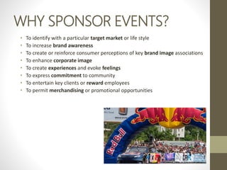 WHY SPONSOR EVENTS?
• To identify with a particular target market or life style
• To increase brand awareness
• To create or reinforce consumer perceptions of key brand image associations
• To enhance corporate image
• To create experiences and evoke feelings
• To express commitment to community
• To entertain key clients or reward employees
• To permit merchandising or promotional opportunities
 