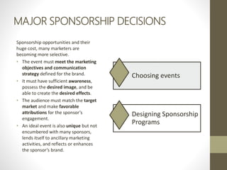 MAJOR SPONSORSHIP DECISIONS
Sponsorship opportunities and their
huge cost, many marketers are
becoming more selective.
• The event must meet the marketing
objectives and communication
strategy defined for the brand.
• It must have sufficient awareness,
possess the desired image, and be
able to create the desired effects.
• The audience must match the target
market and make favorable
attributions for the sponsor’s
engagement.
• An ideal event is also unique but not
encumbered with many sponsors,
lends itself to ancillary marketing
activities, and reflects or enhances
the sponsor’s brand.
Choosing events
Designing Sponsorship
Programs
 