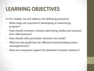 LEARNING OBJECTIVES
In this chapter we will address the following questions:
• What steps are required in developing an advertising
program?
• How should marketers choose advertising media and measure
their effectiveness?
• How should sales promotion decisions be made?
• What are the guidelines for effective brand-building events
and experiences?
• How can companies exploit the potential of public relations?
 