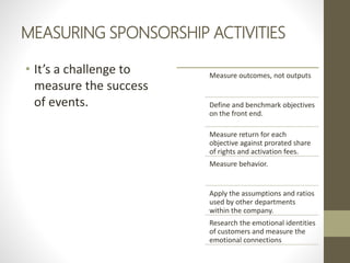 MEASURING SPONSORSHIP ACTIVITIES
• It’s a challenge to
measure the success
of events.
Measure outcomes, not outputs
Define and benchmark objectives
on the front end.
Measure return for each
objective against prorated share
of rights and activation fees.
Measure behavior.
Apply the assumptions and ratios
used by other departments
within the company.
Research the emotional identities
of customers and measure the
emotional connections
 