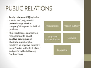 PUBLIC RELATIONS
• Public relations (PR) includes
a variety of programs to
promote or protect a
company’s image or individual
products.
• PR departments counsel top
management to adopt
positive programs and
eliminate questionable
practices so negative publicity
doesn’t arise in the first place
and perform the following
five functions:
Press relations Product publicity
Corporate
communications
Lobbying
Counseling
 