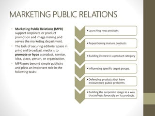 MARKETING PUBLIC RELATIONS
• Marketing Public Relations (MPR)
support corporate or product
promotion and image making and
serves the marketing department.
• The task of securing editorial space in
print and broadcast media is to
promote or hype a product, service,
idea, place, person, or organization.
• MPR goes beyond simple publicity
and plays an important role in the
following tasks:
•Launching new products.
•Repositioning mature products
•Building interest in a product category
•Influencing specific target groups.
•Defending products that have
encountered public problems
•Building the corporate image in a way
that reflects favorably on its products.
 