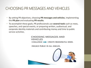 CHOOSING PR MESSAGES AND VEHICLES
• By setting PR objectives, choosing PR messages and vehicles, implementing
the PR plan and evaluating PR results.
• To accomplish these goals, PR professionals use several tools such as news,
speeches, and special events, or preparing written, audiovisual, and
corporate identity materials and contributing money and time to public
service activities.
 