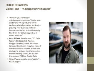 PUBLICRELATIONS
VideoTime–“ARecipeforPRSuccess”
 “How do you scale social
relationships in business? Online spin
doctor and PR expert Jerry Silver
explains why relationships are key for
growing your business and why
brands must target a stupid majority
to attract the active support of a
smart minority”
 Jerry Silfwer, founder and CEO, Spin
Factory. PR Specialist. Advisor.
Blogger. Working out of both New
York and Stockholm, Jerry has helped
numerous world-renown brands and
startups to activate their fans online.
Besides helping clients, he authors
the popular PR blog, Doctor Spin.
 https://www.youtube.com/watch?v=
KAAALpyg2r4
 