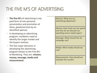 THE FIVE M’S OF ADVERTISING
• The five M’s of advertising is any
paid form of non-personal
presentation and promotion of
ideas, goods/services by an
identified sponsor.
• In developing an advertising
program, marketers need to
identify the target market and
the buyers motives.
• The five major decisions in
developing the advertising
program known as the Five M’s
of Marketing. They are: mission,
money, message, media and
measurement.
Mission: What are our
advertising objectives?
Money: How much can we spend
and how do we allocate our
spending across media types?
Message: What should the ad
campaign say?
Media: What media should we
use?
Measurement: How should we
evaluate the results?
 