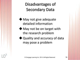 © Cengage Learning Inc. 2013. All Rights Reserved. 16
Disadvantages of
Secondary Data
May not give adequate
detailed information
May not be on target with
the research problem
Quality and accuracy of data
may pose a problem
3
 