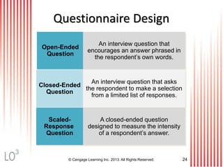 © Cengage Learning Inc. 2013. All Rights Reserved. 24
Questionnaire Design
Open-Ended
Question
Closed-Ended
Question
Scaled-
Response
Question
An interview question that
encourages an answer phrased in
the respondent’s own words.
An interview question that asks
the respondent to make a selection
from a limited list of responses.
A closed-ended question
designed to measure the intensity
of a respondent’s answer.
3
 