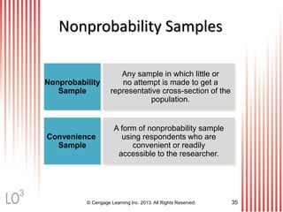 © Cengage Learning Inc. 2013. All Rights Reserved. 35
Nonprobability Samples
Nonprobability
Sample
Convenience
Sample
Any sample in which little or
no attempt is made to get a
representative cross-section of the
population.
A form of nonprobability sample
using respondents who are
convenient or readily
accessible to the researcher.
3
 