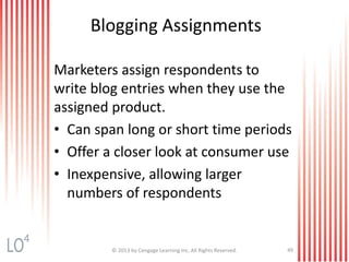 Blogging Assignments
Marketers assign respondents to
write blog entries when they use the
assigned product.
• Can span long or short time periods
• Offer a closer look at consumer use
• Inexpensive, allowing larger
numbers of respondents
© 2013 by Cengage Learning Inc. All Rights Reserved. 49
4
 