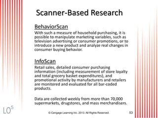 © Cengage Learning Inc. 2013. All Rights Reserved. 53
Scanner-Based Research
BehaviorScan
With such a measure of household purchasing, it is
possible to manipulate marketing variables, such as
television advertising or consumer promotions, or to
introduce a new product and analyze real changes in
consumer buying behavior.
InfoScan
Retail sales, detailed consumer purchasing
information (including measurement of store loyalty
and total grocery basket expenditures), and
promotional activity by manufacturers and retailers
are monitored and evaluated for all bar-coded
products.
Data are collected weekly from more than 70,000
supermarkets, drugstores, and mass merchandisers.
5
 