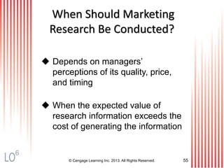 © Cengage Learning Inc. 2013. All Rights Reserved. 55
When Should Marketing
Research Be Conducted?
 Depends on managers’
perceptions of its quality, price,
and timing
 When the expected value of
research information exceeds the
cost of generating the information
6
 