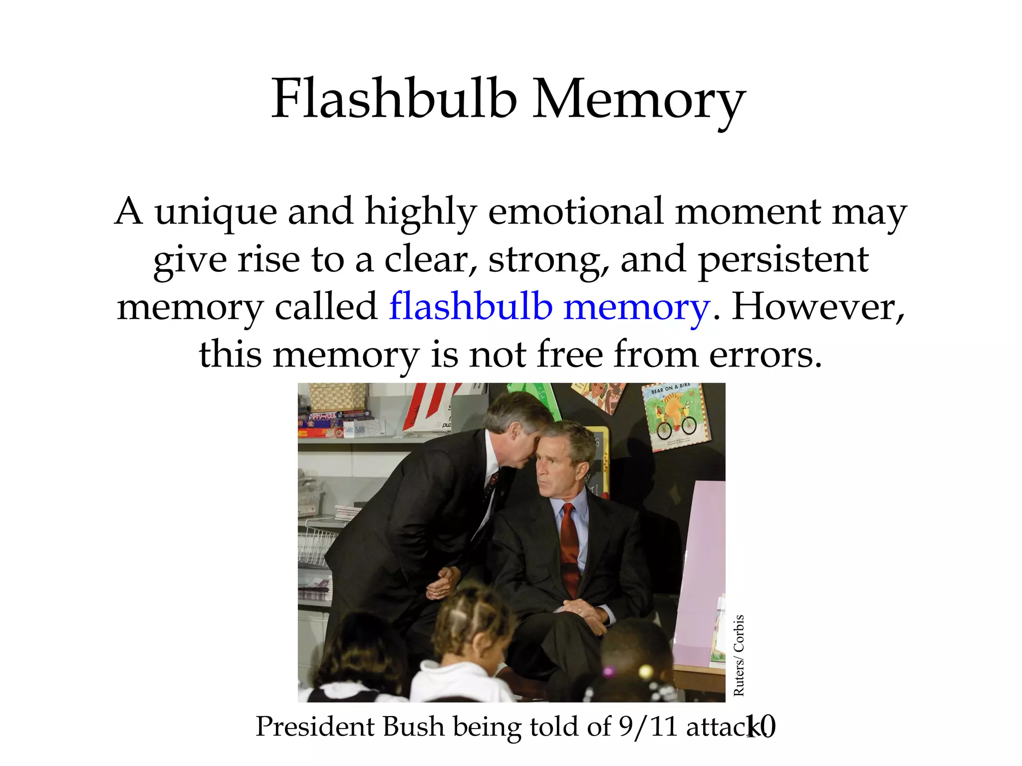 10
Flashbulb Memory
A unique and highly emotional moment may
give rise to a clear, strong, and persistent
memory called flashbulb memory. However,
this memory is not free from errors.
President Bush being told of 9/11 attack.Ruters/Corbis
 