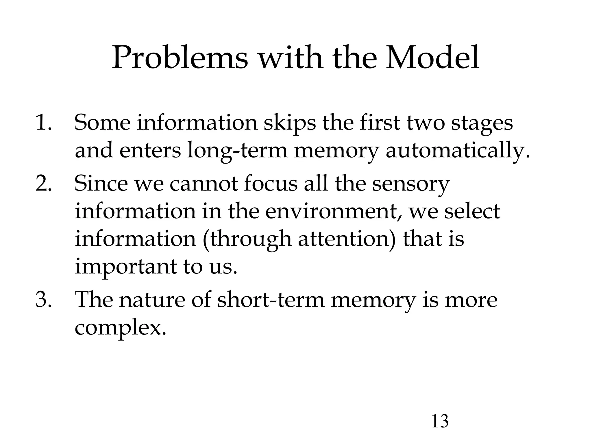 13
Problems with the Model
1. Some information skips the first two stages
and enters long-term memory automatically.
2. Since we cannot focus all the sensory
information in the environment, we select
information (through attention) that is
important to us.
3. The nature of short-term memory is more
complex.
 