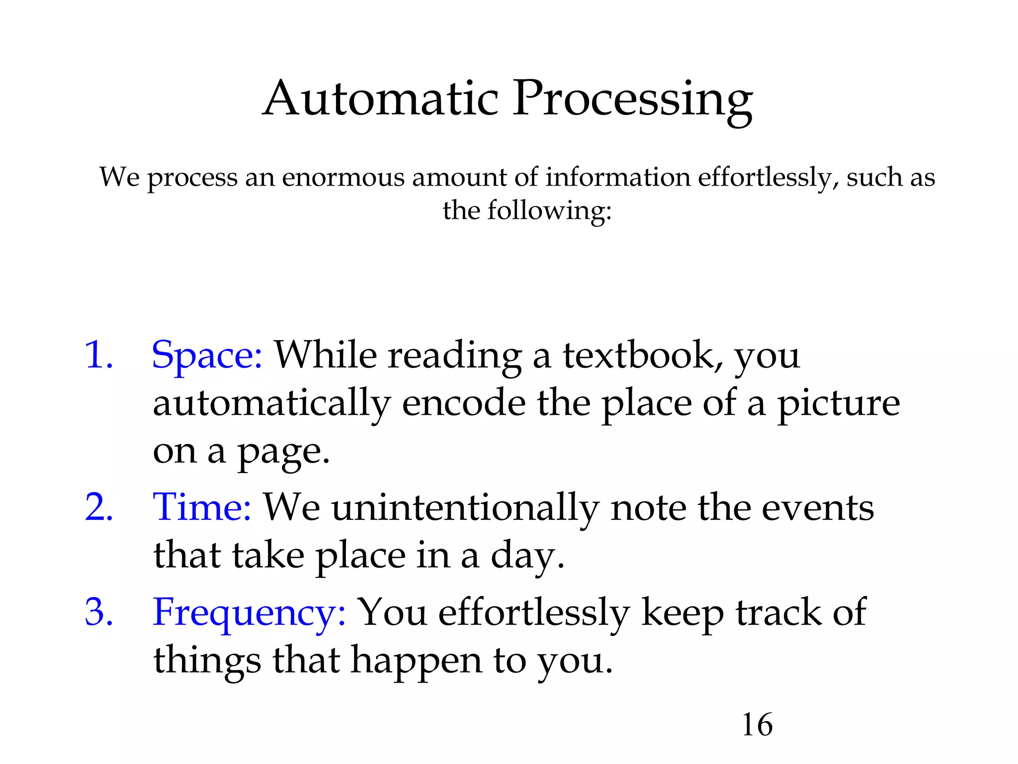 16
Automatic Processing
We process an enormous amount of information effortlessly, such as
the following:
1. Space: While reading a textbook, you
automatically encode the place of a picture
on a page.
2. Time: We unintentionally note the events
that take place in a day.
3. Frequency: You effortlessly keep track of
things that happen to you.
 