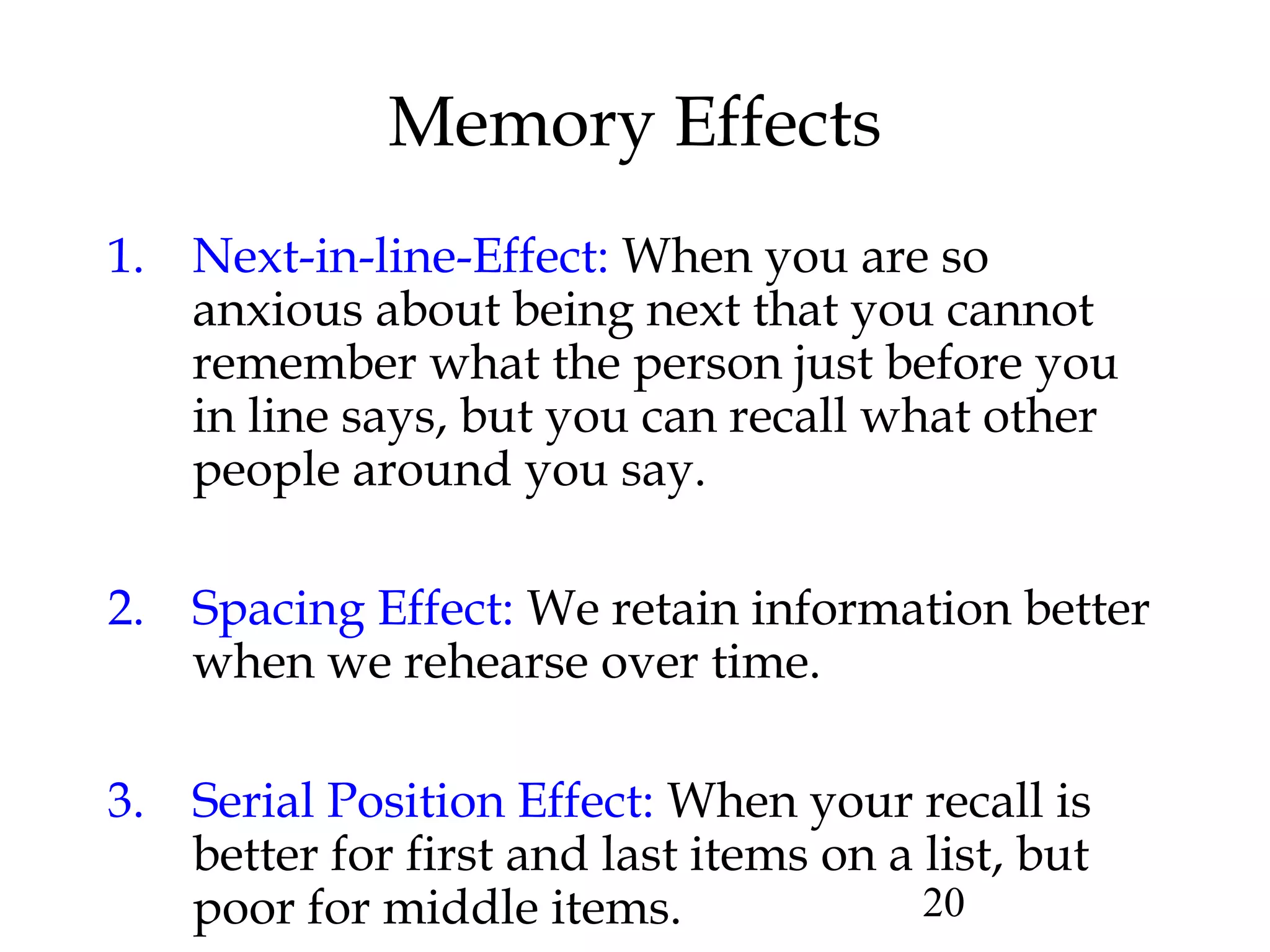 20
Memory Effects
1. Next-in-line-Effect: When you are so
anxious about being next that you cannot
remember what the person just before you
in line says, but you can recall what other
people around you say.
2. Spacing Effect: We retain information better
when we rehearse over time.
3. Serial Position Effect: When your recall is
better for first and last items on a list, but
poor for middle items.
 