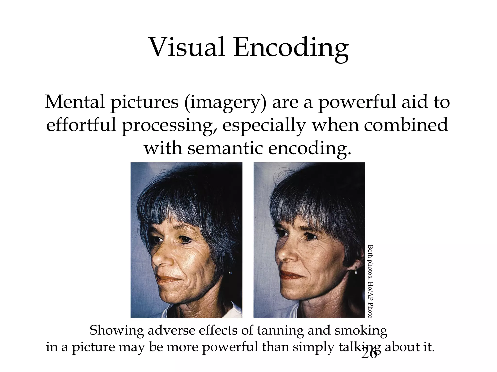 26
Visual Encoding
Mental pictures (imagery) are a powerful aid to
effortful processing, especially when combined
with semantic encoding.
Showing adverse effects of tanning and smoking
in a picture may be more powerful than simply talking about it.
Bothphotos:Ho/APPhoto
 