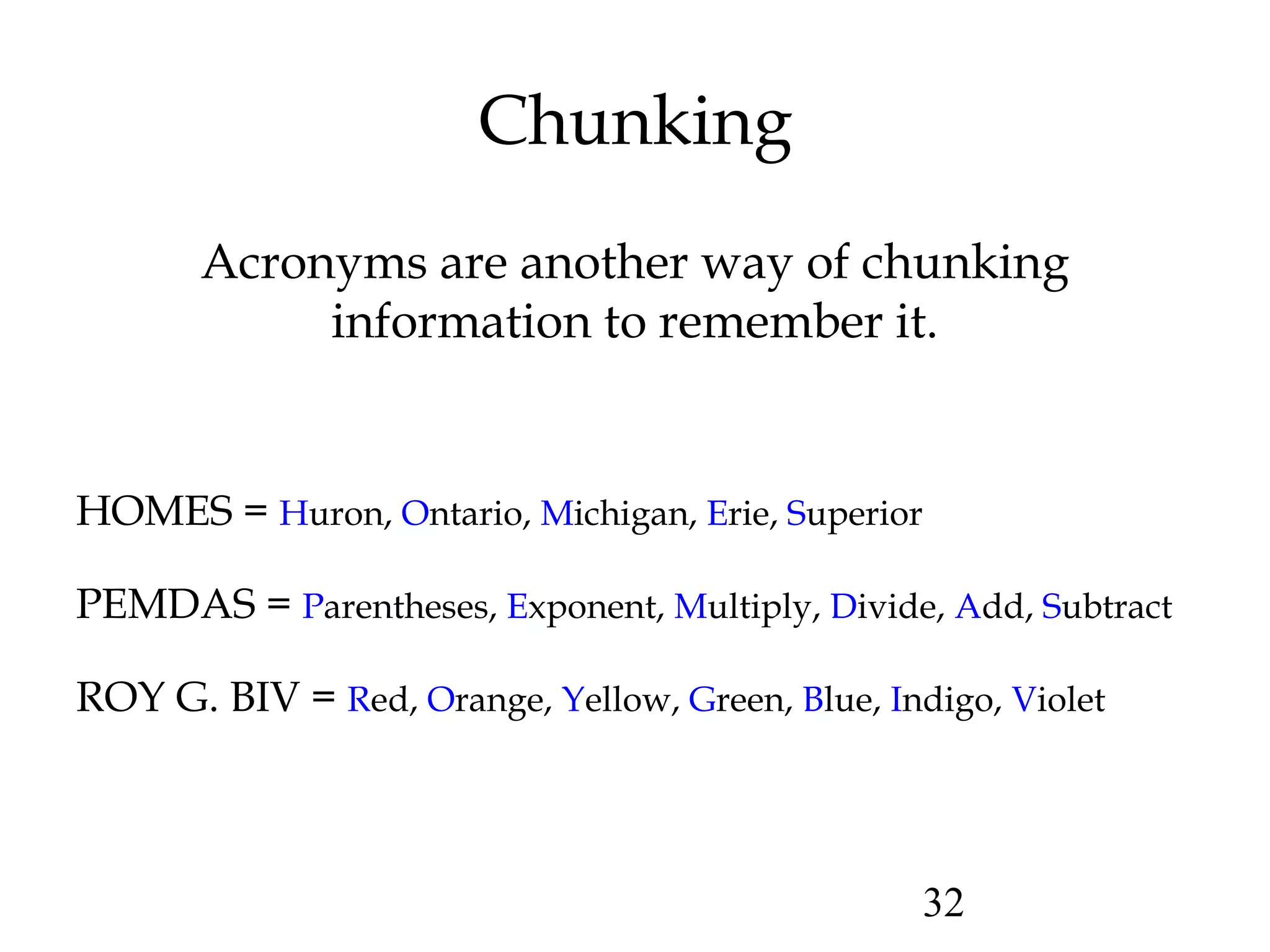 32
Chunking
Acronyms are another way of chunking
information to remember it.
HOMES = Huron, Ontario, Michigan, Erie, Superior
PEMDAS = Parentheses, Exponent, Multiply, Divide, Add, Subtract
ROY G. BIV = Red, Orange, Yellow, Green, Blue, Indigo, Violet
 