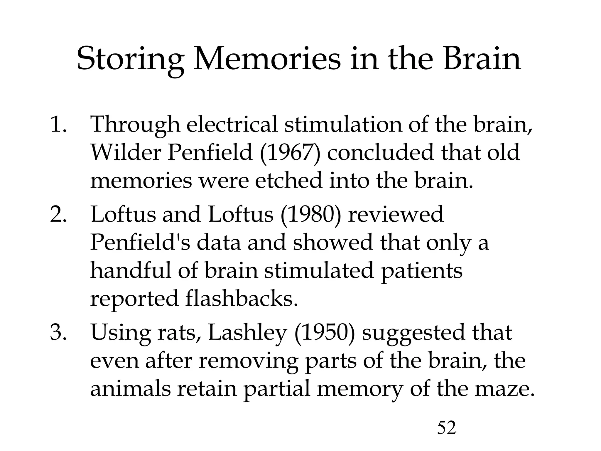 52
Storing Memories in the Brain
1. Through electrical stimulation of the brain,
Wilder Penfield (1967) concluded that old
memories were etched into the brain.
2. Loftus and Loftus (1980) reviewed
Penfield's data and showed that only a
handful of brain stimulated patients
reported flashbacks.
3. Using rats, Lashley (1950) suggested that
even after removing parts of the brain, the
animals retain partial memory of the maze.
 