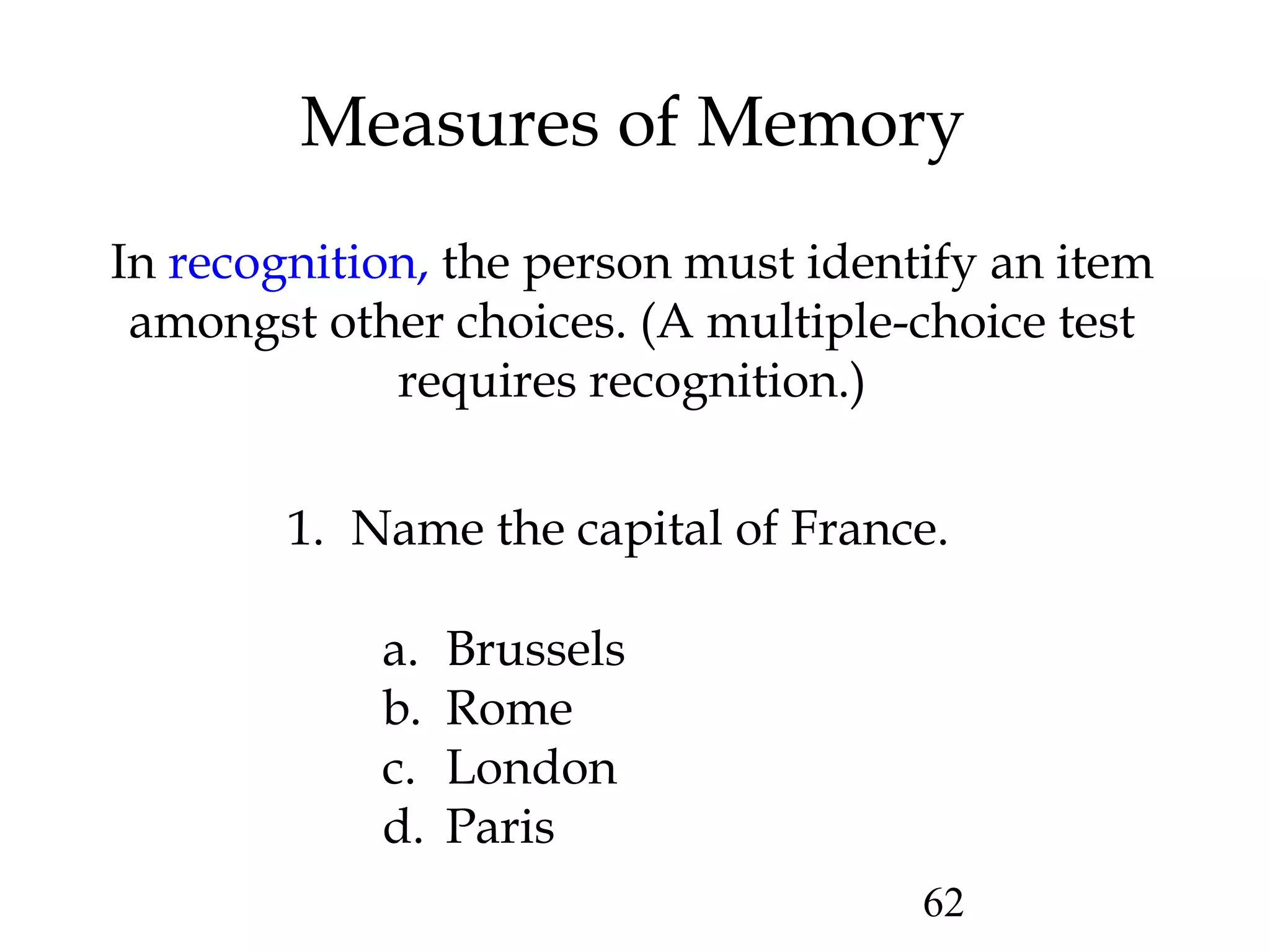 62
Measures of Memory
In recognition, the person must identify an item
amongst other choices. (A multiple-choice test
requires recognition.)
1. Name the capital of France.
a. Brussels
b. Rome
c. London
d. Paris
 