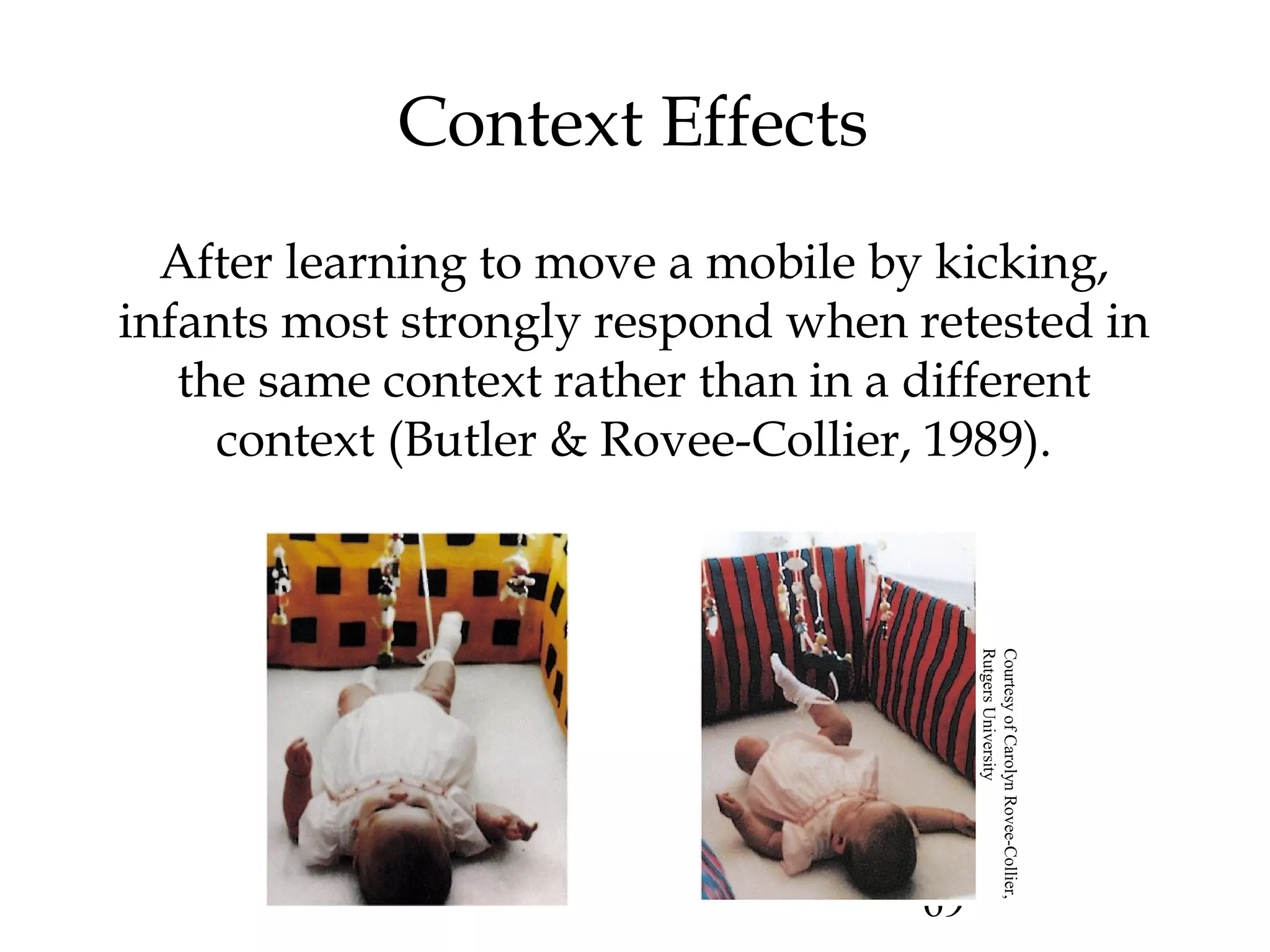 69
Context Effects
After learning to move a mobile by kicking,
infants most strongly respond when retested in
the same context rather than in a different
context (Butler & Rovee-Collier, 1989).
CourtesyofCarolynRovee-Collier,
RutgersUniversity
 