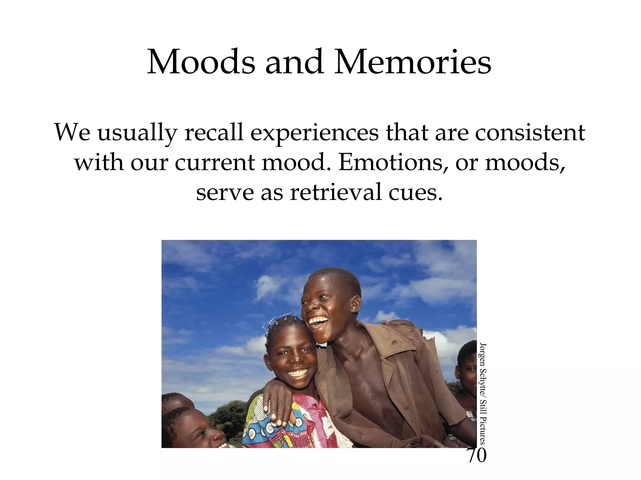 70
Moods and Memories
We usually recall experiences that are consistent
with our current mood. Emotions, or moods,
serve as retrieval cues.
JorgenSchytte/StillPictures
 