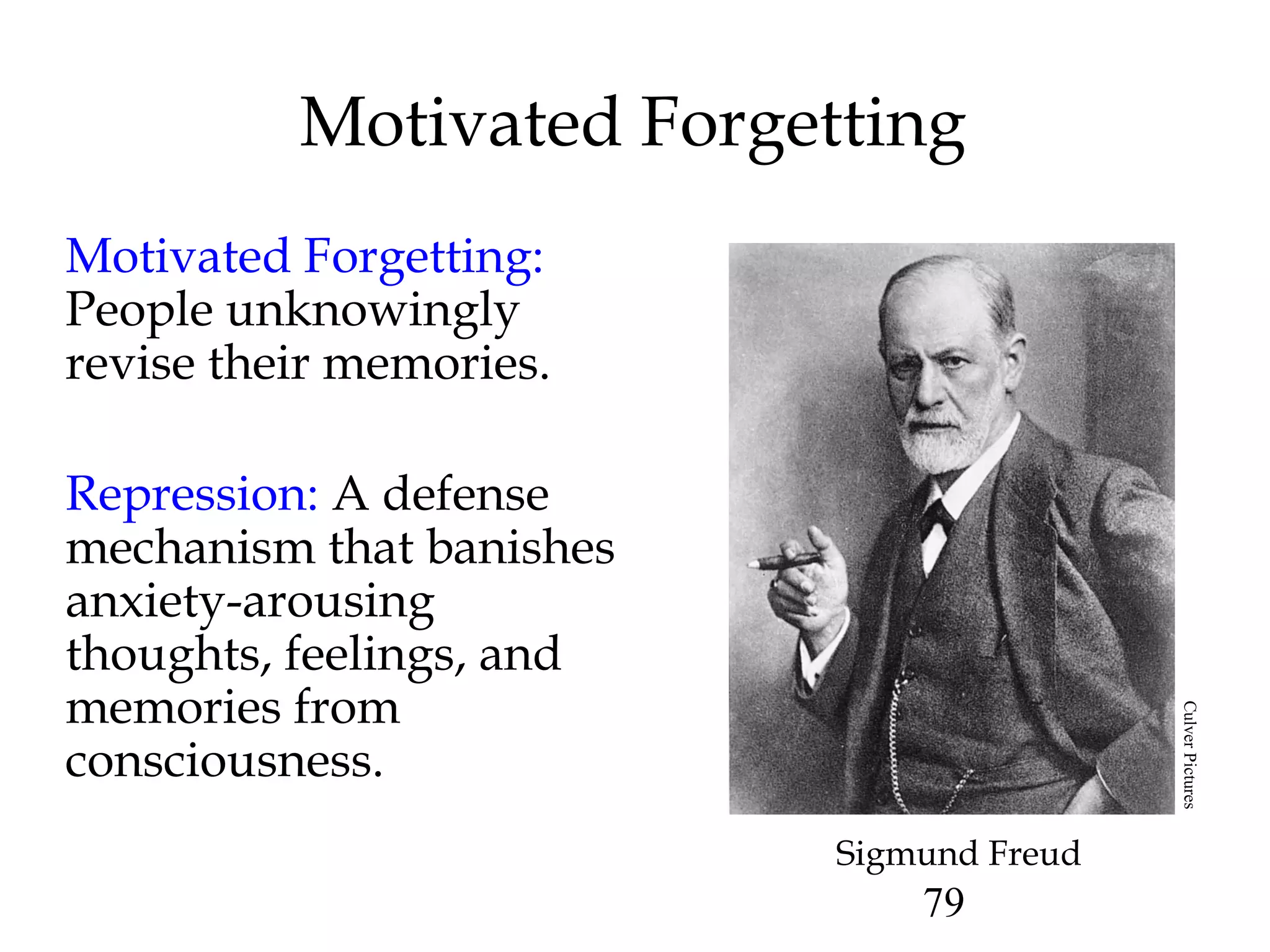 79
Motivated Forgetting
Motivated Forgetting:
People unknowingly
revise their memories.
Repression: A defense
mechanism that banishes
anxiety-arousing
thoughts, feelings, and
memories from
consciousness.
Sigmund Freud
CulverPictures
 