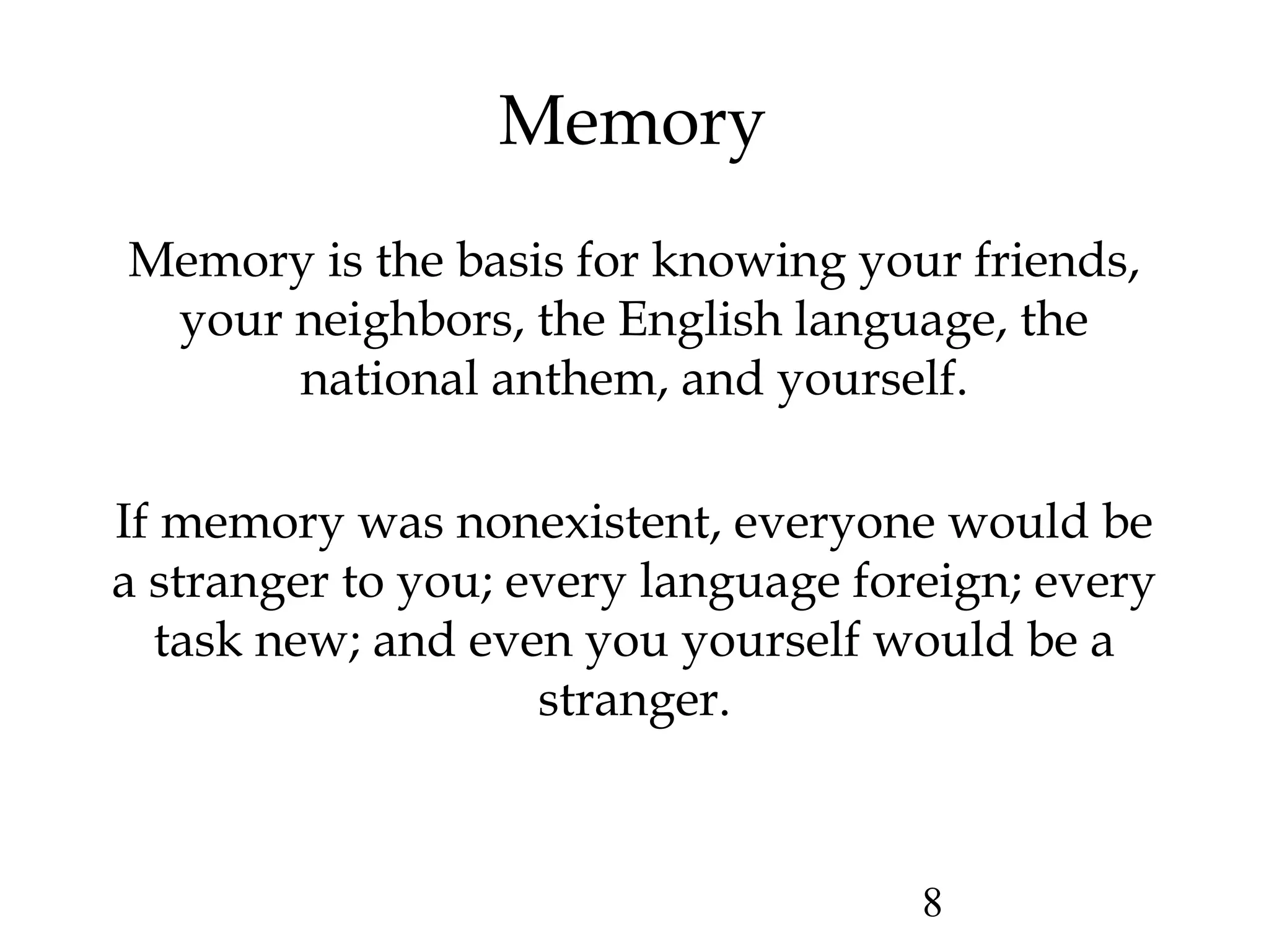 8
Memory
Memory is the basis for knowing your friends,
your neighbors, the English language, the
national anthem, and yourself.
If memory was nonexistent, everyone would be
a stranger to you; every language foreign; every
task new; and even you yourself would be a
stranger.
 