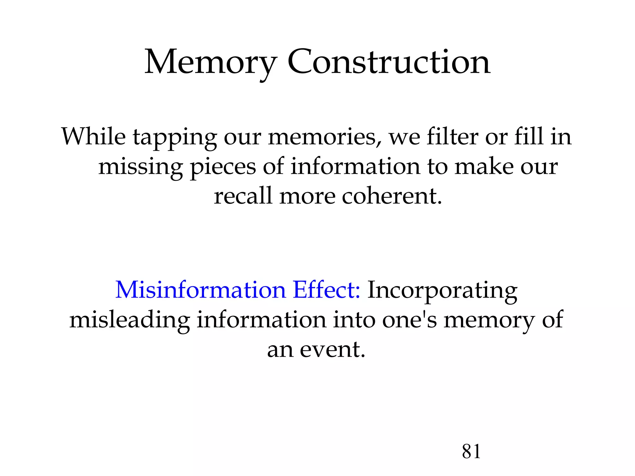81
Memory Construction
While tapping our memories, we filter or fill in
missing pieces of information to make our
recall more coherent.
Misinformation Effect: Incorporating
misleading information into one's memory of
an event.
 