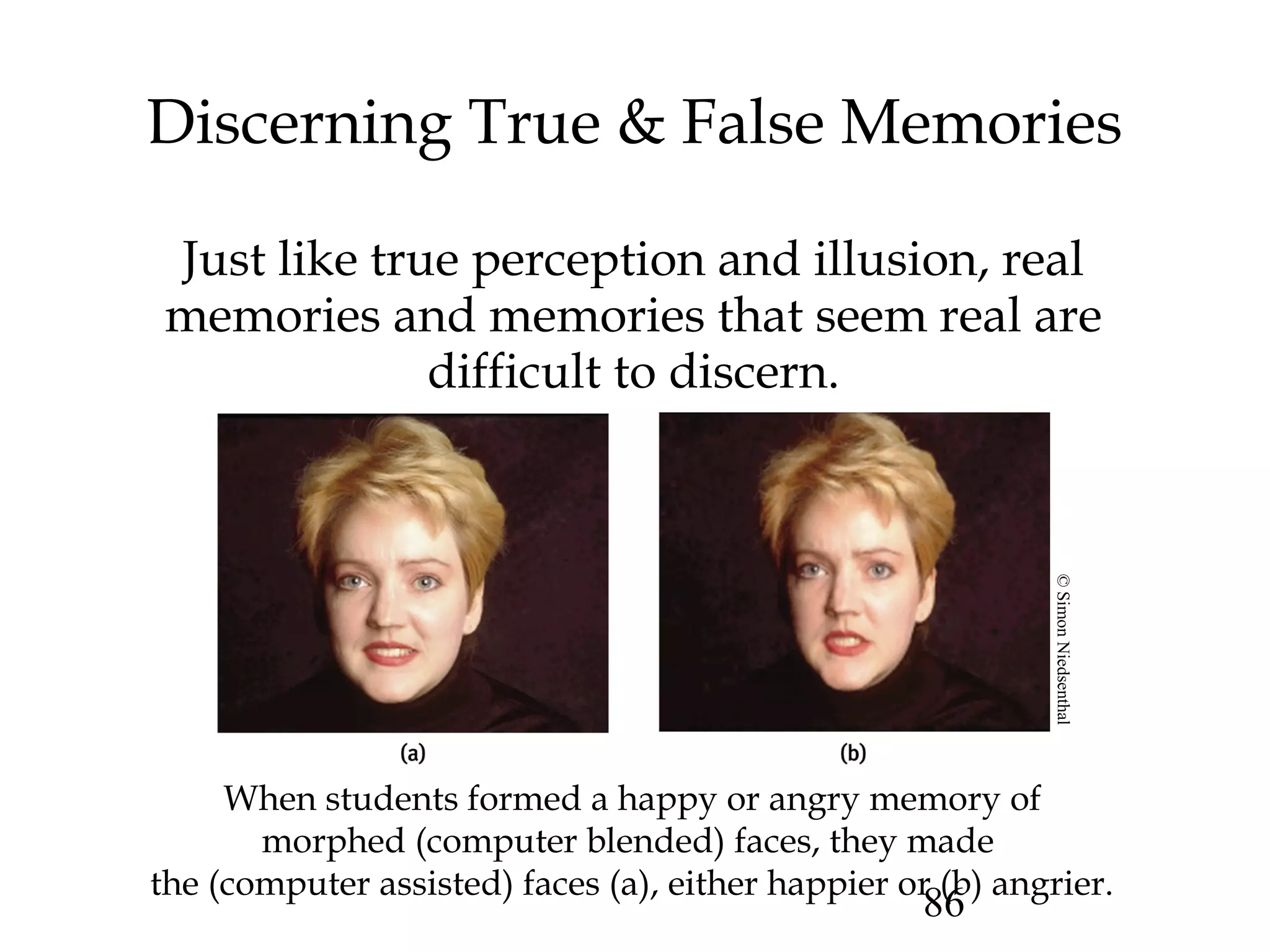 86
Discerning True & False Memories
Just like true perception and illusion, real
memories and memories that seem real are
difficult to discern.
When students formed a happy or angry memory of
morphed (computer blended) faces, they made
the (computer assisted) faces (a), either happier or (b) angrier.
©SimonNiedsenthal
 