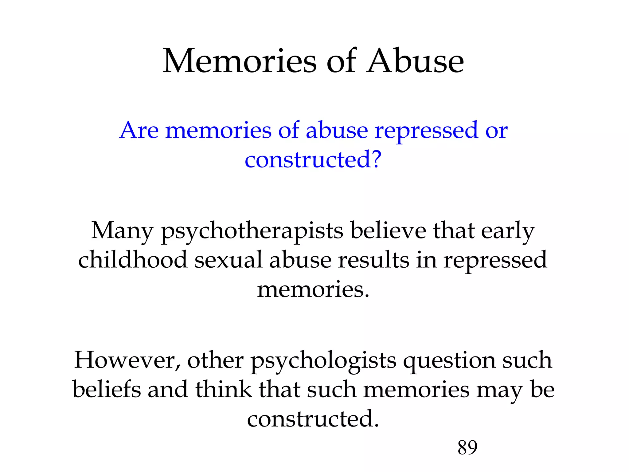 89
Are memories of abuse repressed or
constructed?
Many psychotherapists believe that early
childhood sexual abuse results in repressed
memories.
However, other psychologists question such
beliefs and think that such memories may be
constructed.
Memories of Abuse
 