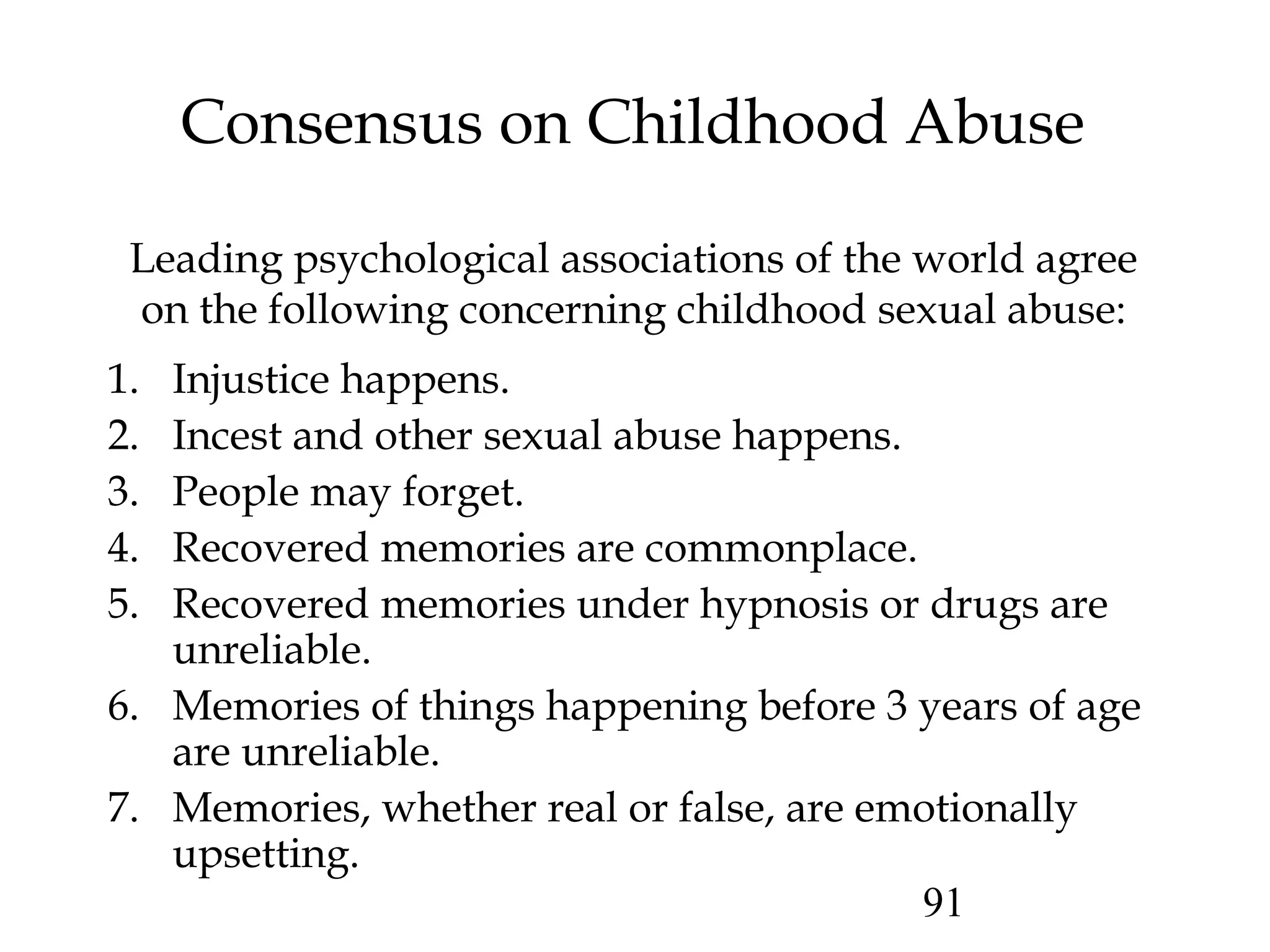 91
Consensus on Childhood Abuse
1. Injustice happens.
2. Incest and other sexual abuse happens.
3. People may forget.
4. Recovered memories are commonplace.
5. Recovered memories under hypnosis or drugs are
unreliable.
6. Memories of things happening before 3 years of age
are unreliable.
7. Memories, whether real or false, are emotionally
upsetting.
Leading psychological associations of the world agree
on the following concerning childhood sexual abuse:
 