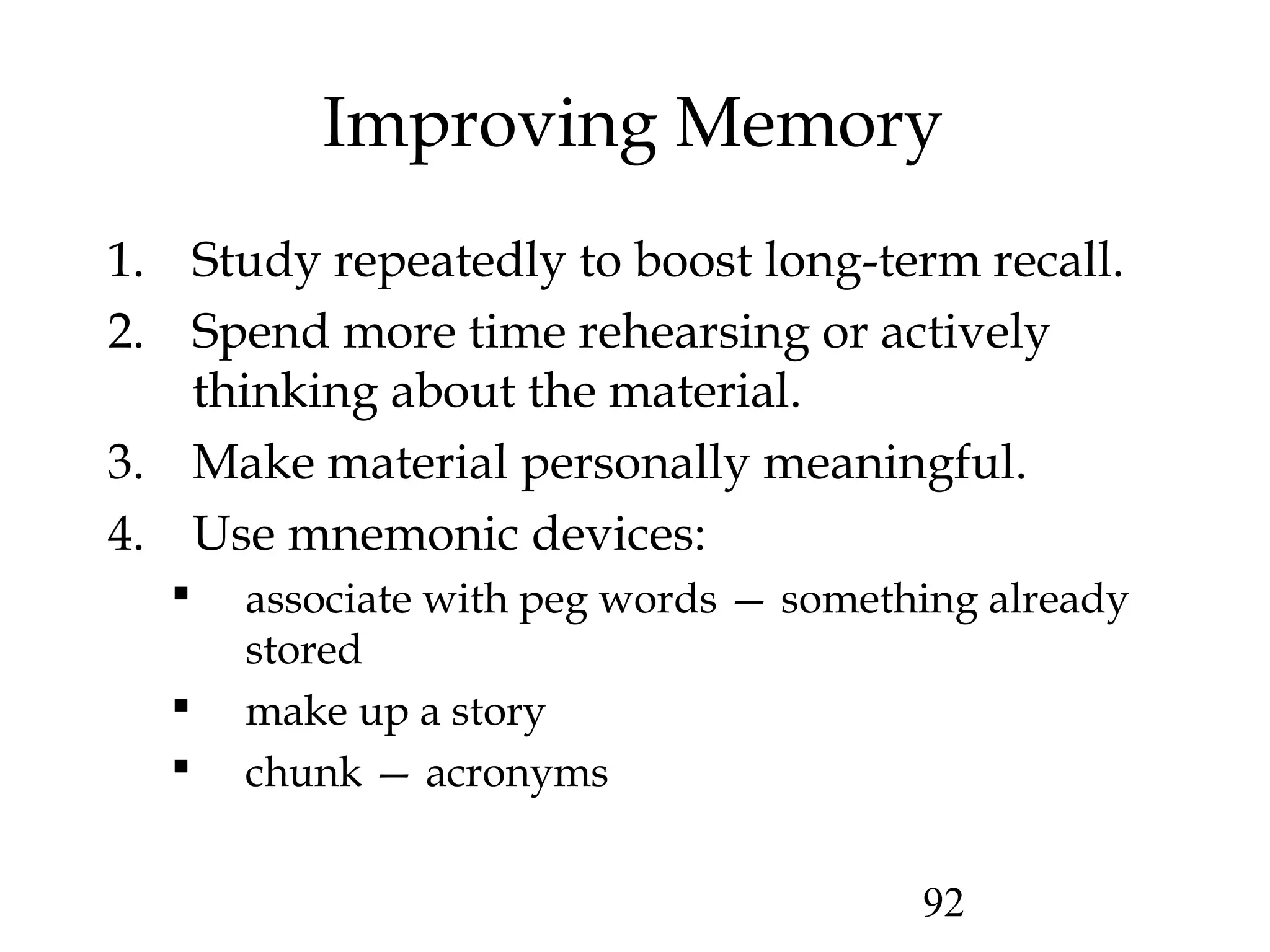 92
Improving Memory
1. Study repeatedly to boost long-term recall.
2. Spend more time rehearsing or actively
thinking about the material.
3. Make material personally meaningful.
4. Use mnemonic devices:
 associate with peg words — something already
stored
 make up a story
 chunk — acronyms
 