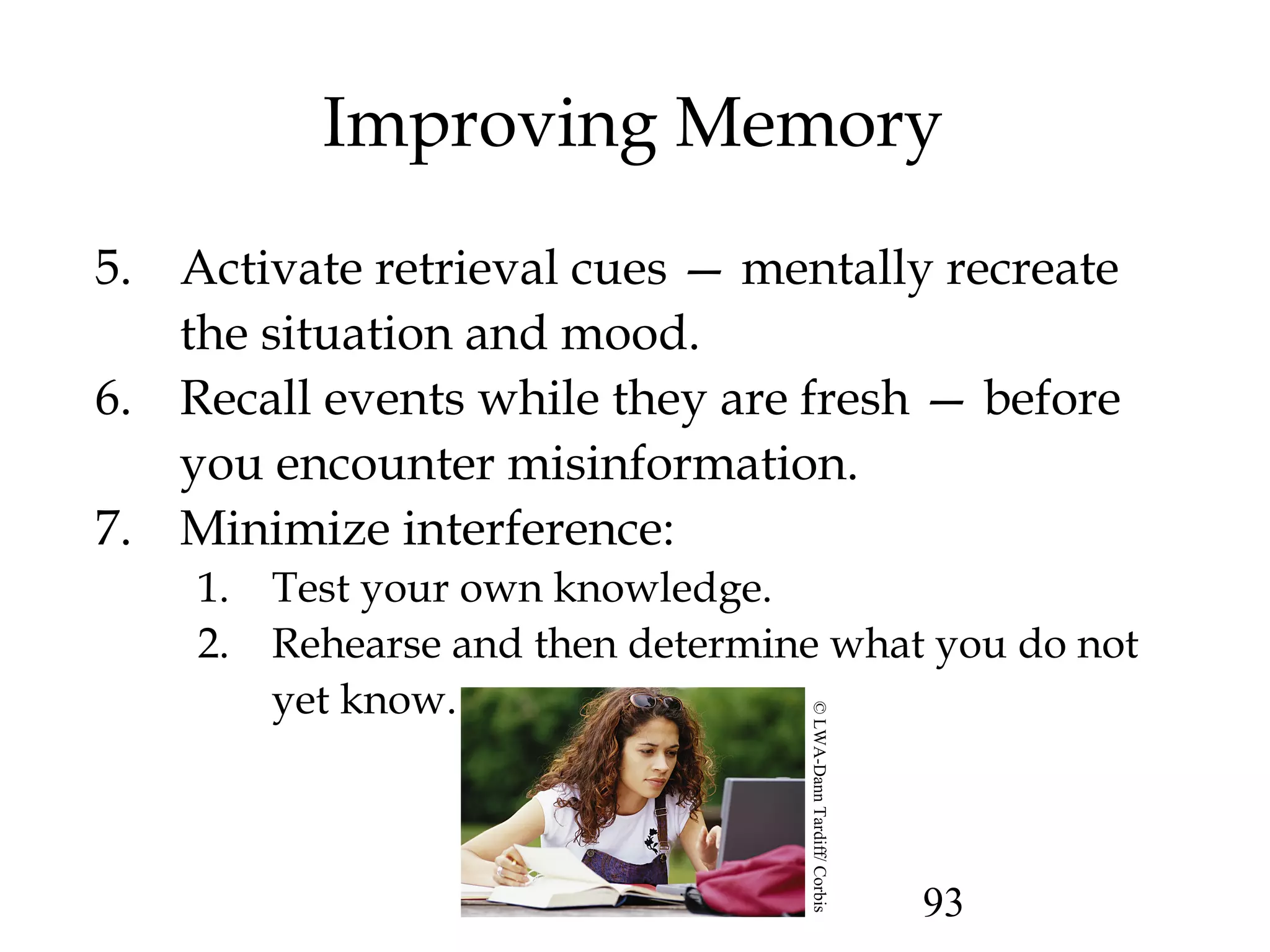 93
Improving Memory
5. Activate retrieval cues — mentally recreate
the situation and mood.
6. Recall events while they are fresh — before
you encounter misinformation.
7. Minimize interference:
1. Test your own knowledge.
2. Rehearse and then determine what you do not
yet know.
©LWA-DannTardiff/Corbis
 