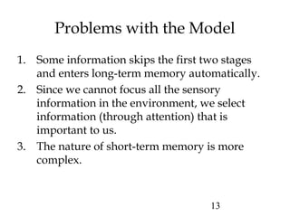 13
Problems with the Model
1. Some information skips the first two stages
and enters long-term memory automatically.
2. Since we cannot focus all the sensory
information in the environment, we select
information (through attention) that is
important to us.
3. The nature of short-term memory is more
complex.
 