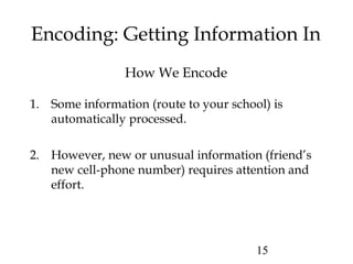 15
Encoding: Getting Information In
How We Encode
1. Some information (route to your school) is
automatically processed.
2. However, new or unusual information (friend’s
new cell-phone number) requires attention and
effort.
 