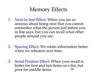 20
Memory Effects
1. Next-in-line-Effect: When you are so
anxious about being next that you cannot
remember what the person just before you
in line says, but you can recall what other
people around you say.
2. Spacing Effect: We retain information better
when we rehearse over time.
3. Serial Position Effect: When your recall is
better for first and last items on a list, but
poor for middle items.
 