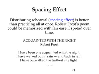 21
Spacing Effect
Distributing rehearsal (spacing effect) is better
than practicing all at once. Robert Frost’s poem
could be memorized with fair ease if spread over
time.
ACQUAINTED WITH THE NIGHT
Robert Frost
I have been one acquainted with the night.
I have walked out in rain — and back in rain.
I have outwalked the furthest city light.
… …
 