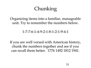 31
Chunking
Organizing items into a familiar, manageable
unit. Try to remember the numbers below.
1-7-7-6-1-4-9-2-1-8-1-2-1-9-4-1
If you are well versed with American history,
chunk the numbers together and see if you
can recall them better. 1776 1492 1812 1941.
 