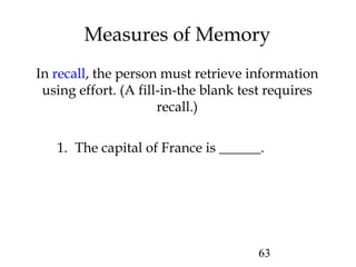 63
Measures of Memory
In recall, the person must retrieve information
using effort. (A fill-in-the blank test requires
recall.)
1. The capital of France is ______.
 
