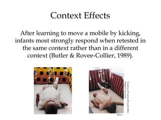 69
Context Effects
After learning to move a mobile by kicking,
infants most strongly respond when retested in
the same context rather than in a different
context (Butler & Rovee-Collier, 1989).
CourtesyofCarolynRovee-Collier,
RutgersUniversity
 